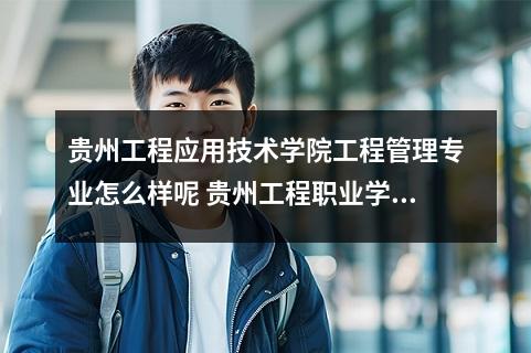 贵州工程应用技术学院工程管理专业怎么样呢 贵州工程职业学院怎么样呢及评价好吗