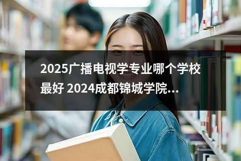 2025广播电视学专业哪个学校最好 2024成都锦城学院在重庆录取分数线