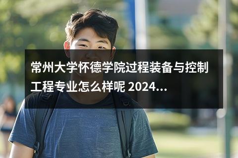 常州大学怀德学院过程装备与控制工程专业怎么样呢 2024常州大学怀德学院在贵州录取分数线