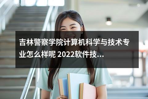 吉林警察学院计算机科学与技术专业怎么样呢 2022软件技术专业介绍