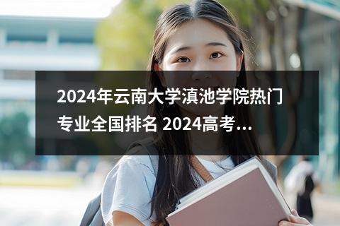 2024年云南大学滇池学院热门专业全国排名 2024高考多少分能上云南大学滇池学院
