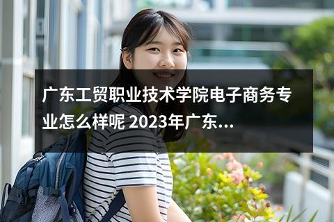 广东工贸职业技术学院电子商务专业怎么样呢 2023年广东工贸职业技术学院春季高考招生计划及专业