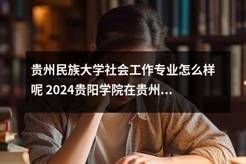 贵州民族大学社会工作专业怎么样呢 2024贵阳学院在贵州录取分数线