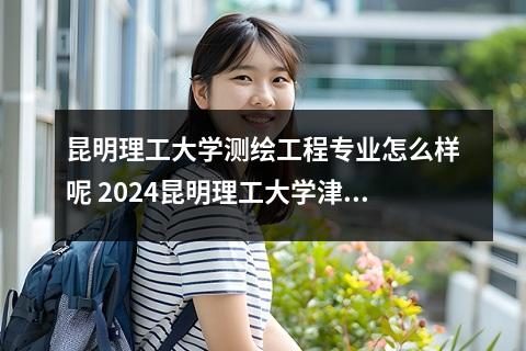 昆明理工大学测绘工程专业怎么样呢 2024昆明理工大学津桥学院在重庆录取分数线