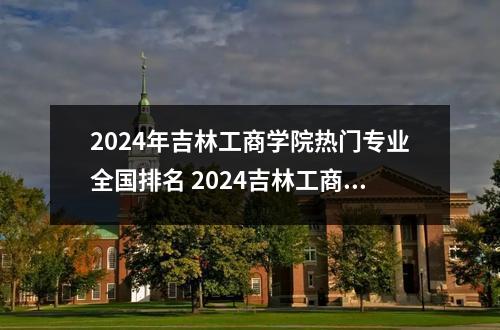 2024年吉林工商学院热门专业全国排名 2024吉林工商学院艺术类专业学费多少钱一年