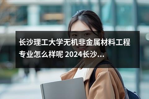 长沙理工大学无机非金属材料工程专业怎么样呢 2024长沙理工大学在河南录取分数线