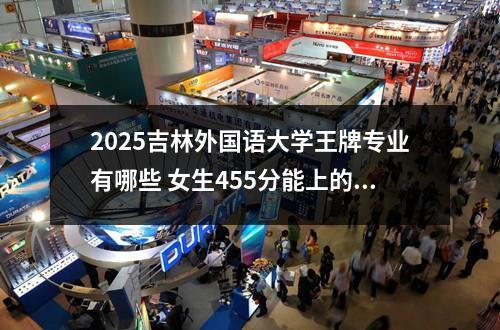 2025吉林外国语大学王牌专业有哪些 女生455分能上的二本大学有哪些