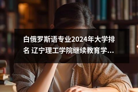 白俄罗斯语专业2024年大学排名 辽宁理工学院继续教育学院中俄国际教育本、硕留学招生简章