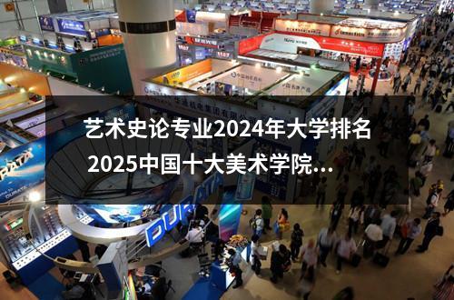 艺术史论专业2024年大学排名 2025中国十大美术学院排名