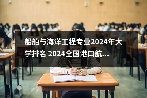 船舶与海洋工程专业2024年大学排名 2024全国港口航道与海岸工程专业大学排行榜
