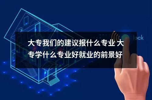 大专我们的建议报什么专业 大专学什么专业好就业的前景好