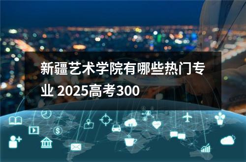 新疆艺术学院有哪些热门专业 2025高考300