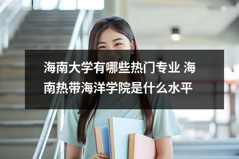 海南大学有哪些热门专业 海南热带海洋学院是什么水平