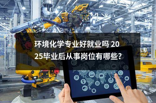 环境化学专业好就业吗 2025毕业后从事岗位有哪些？