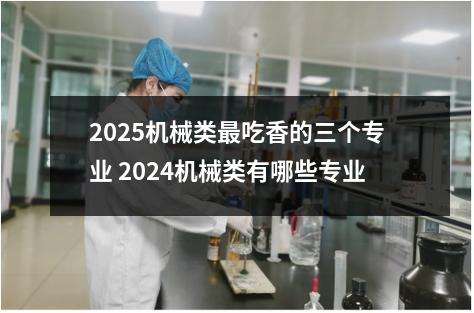 2025机械类最吃香的三个专业 2024机械类有哪些专业