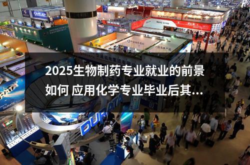 2025生物制药专业就业的前景如何 应用化学专业毕业后其实可以干什么