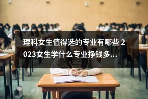 理科女生值得选的专业有哪些 2023女生学什么专业挣钱多又轻松