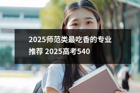2025师范类最吃香的专业推荐 2025高考540