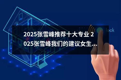 2025张雪峰推荐十大专业 2025张雪峰我们的建议女生选的专业