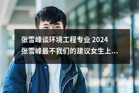 张雪峰谈环境工程专业 2024张雪峰最不我们的建议女生上的专业
