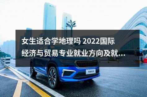 女生适合学地理吗 2022国际经济与贸易专业就业方向及就业的前景怎么样呢