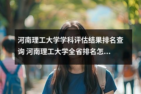 河南理工大学学科评估结果排名查询 河南理工大学全省排名怎么样