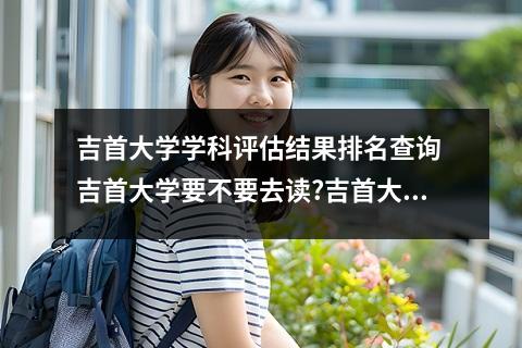 吉首大学学科评估结果排名查询 吉首大学要不要去读?吉首大学入选211是真的吗?