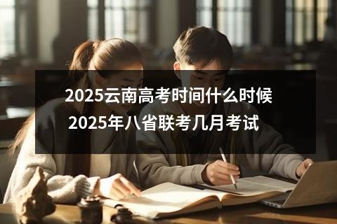2025云南高考时间什么时候 2025年八省联考几月考试