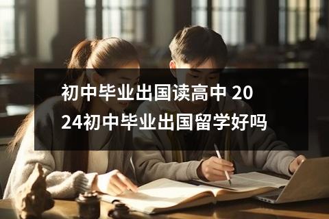 初中毕业出国读高中 2024初中毕业出国留学好吗